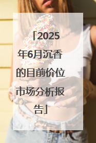 2025年6月沉香的目前价位市场分析报告