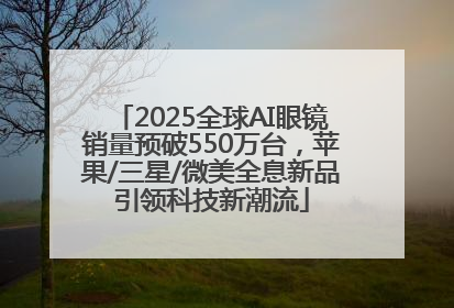 2025全球AI眼镜销量预破550万台，苹果/三星/微美全息新品引领科技新潮流