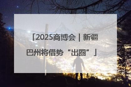 2025商博会｜新疆巴州将借势“出圈”