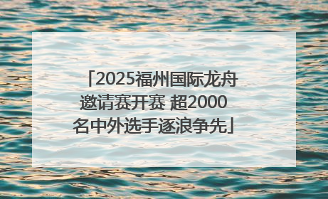 2025福州国际龙舟邀请赛开赛 超2000名中外选手逐浪争先