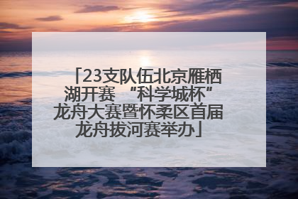23支队伍北京雁栖湖开赛 “科学城杯”龙舟大赛暨怀柔区首届龙舟拔河赛举办