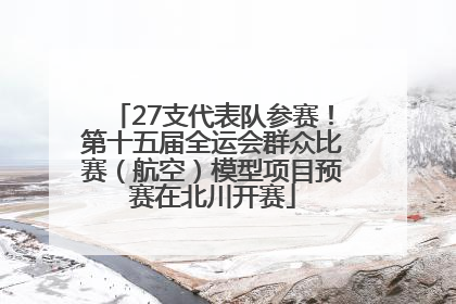27支代表队参赛！第十五届全运会群众比赛（航空）模型项目预赛在北川开赛