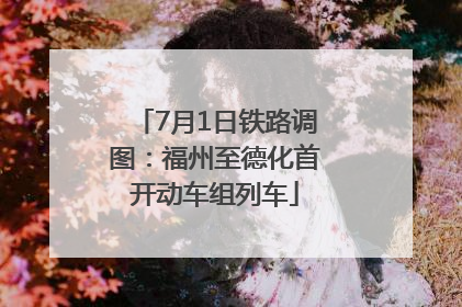 7月1日铁路调图：福州至德化首开动车组列车