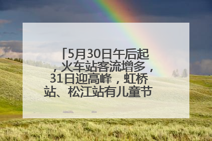 5月30日午后起，火车站客流增多，31日迎高峰，虹桥站、松江站有儿童节和端午亲子活动