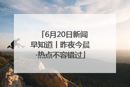 6月20日新闻早知道丨昨夜今晨·热点不容错过