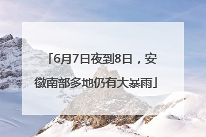 6月7日夜到8日，安徽南部多地仍有大暴雨